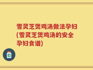 雪灵芝煲鸡汤做法孕妇(雪灵芝煲鸡汤的安全孕妇食谱)