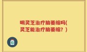 喝灵芝治疗脑萎缩吗(灵芝能治疗脑萎缩？)