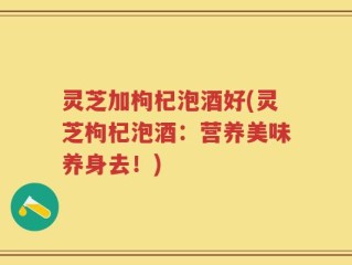 灵芝加枸杞泡酒好(灵芝枸杞泡酒：营养美味养身去！)