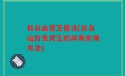 长白山灵芝做法(长白山野生灵芝的简易食用方法)
