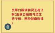 虫草口服液和灵芝孢子粉(虫草口服液与灵芝孢子粉：两种健康选择)