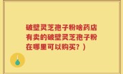 破壁灵芝孢子粉啥药店有卖的破壁灵芝孢子粉在哪里可以购买？)