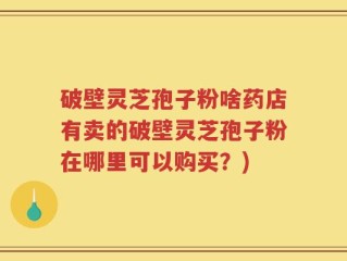破壁灵芝孢子粉啥药店有卖的破壁灵芝孢子粉在哪里可以购买？)