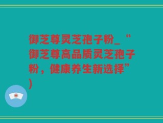 御芝尊灵芝孢子粉_“御芝尊高品质灵芝孢子粉，健康养生新选择”)
