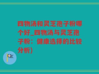 四物汤和灵芝孢子粉哪个好_四物汤与灵芝孢子粉：健康选择的比较分析)