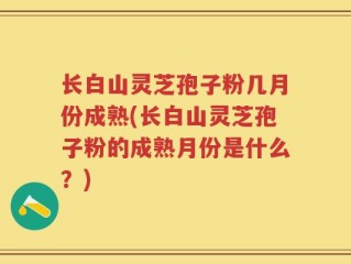 长白山灵芝孢子粉几月份成熟(长白山灵芝孢子粉的成熟月份是什么？)