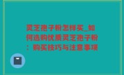 灵芝孢子粉怎样买_如何选购优质灵芝孢子粉：购买技巧与注意事项