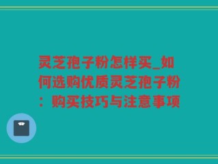 灵芝孢子粉怎样买_如何选购优质灵芝孢子粉：购买技巧与注意事项