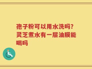 孢子粉可以用水洗吗？灵芝煮水有一层油膜能喝吗