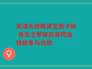 天津大叔喝灵芝孢子粉 养生之举背后有何独特故事与功效