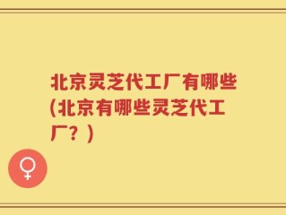 北京灵芝代工厂有哪些(北京有哪些灵芝代工厂？)