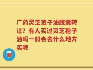 广药灵芝孢子油胶囊转让？有人买过灵芝孢子油吗一般会去什么地方买呢
