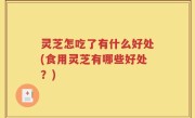 灵芝怎吃了有什么好处(食用灵芝有哪些好处？)