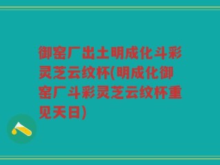 御窑厂出土明成化斗彩灵芝云纹杯(明成化御窑厂斗彩灵芝云纹杯重见天日)