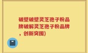 破壁破壁灵芝孢子粉品牌破解灵芝孢子粉品牌，创新突围)