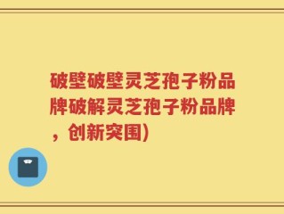 破壁破壁灵芝孢子粉品牌破解灵芝孢子粉品牌，创新突围)