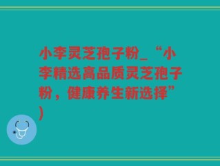 小李灵芝孢子粉_“小李精选高品质灵芝孢子粉，健康养生新选择”)