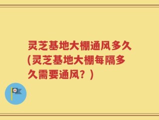 灵芝基地大棚通风多久(灵芝基地大棚每隔多久需要通风？)