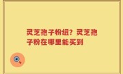 灵芝孢子粉纽？灵芝孢子粉在哪里能买到
