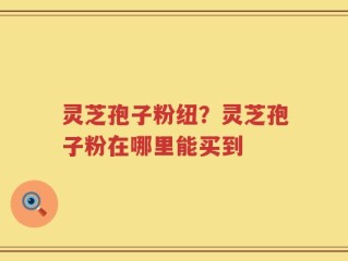 灵芝孢子粉纽？灵芝孢子粉在哪里能买到