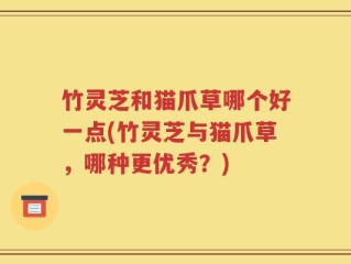 竹灵芝和猫爪草哪个好一点(竹灵芝与猫爪草，哪种更优秀？)