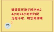 破壁灵芝孢子粉泡水24小时24小时后的灵芝孢子水，助您更健康)