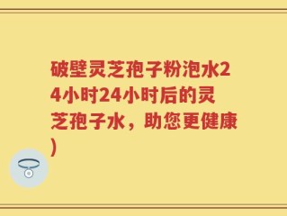 破壁灵芝孢子粉泡水24小时24小时后的灵芝孢子水，助您更健康)