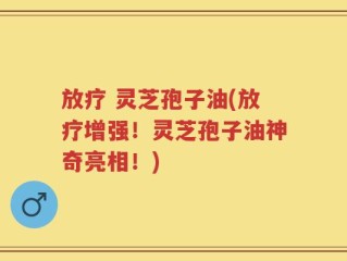 放疗 灵芝孢子油(放疗增强！灵芝孢子油神奇亮相！)