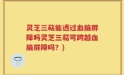 灵芝三萜能透过血脑屏障吗灵芝三萜可跨越血脑屏障吗？)