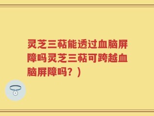 灵芝三萜能透过血脑屏障吗灵芝三萜可跨越血脑屏障吗？)