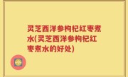 灵芝西洋参枸杞红枣煮水(灵芝西洋参枸杞红枣煮水的好处)