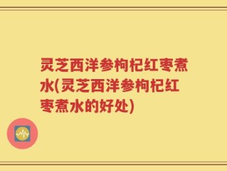 灵芝西洋参枸杞红枣煮水(灵芝西洋参枸杞红枣煮水的好处)