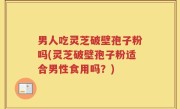 男人吃灵芝破壁孢子粉吗(灵芝破壁孢子粉适合男性食用吗？)