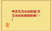 喝灵芝泡水后脚痛(灵芝泡水能缓解脚痛？！)