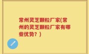 常州灵芝颗粒厂家(常州的灵芝颗粒厂家有哪些优势？)