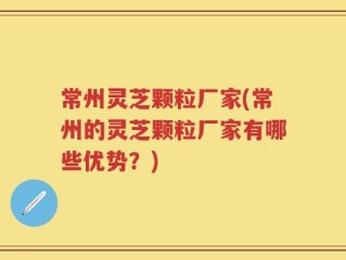 常州灵芝颗粒厂家(常州的灵芝颗粒厂家有哪些优势？)