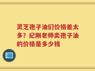 灵芝孢子油们价格差太多？纪刚老师卖孢子油的价格是多少钱