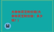 大参林灵芝粉价格(大参林灵芝粉价格：多少钱？)