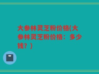大参林灵芝粉价格(大参林灵芝粉价格：多少钱？)