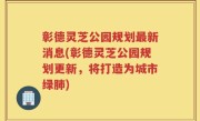 彰德灵芝公园规划最新消息(彰德灵芝公园规划更新，将打造为城市绿肺)