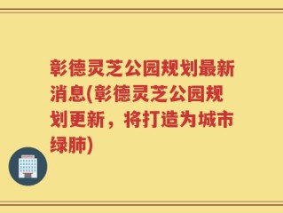 彰德灵芝公园规划最新消息(彰德灵芝公园规划更新，将打造为城市绿肺)