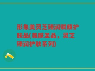 形象美灵芝臻润赋颜护肤品(美肤圣品，灵芝臻润护肤系列)