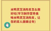 水鸭灵芝汤陈皮怎么做好吃(学习制作营养美味水鸭灵芝汤陈皮，让你的家人健康过冬)
