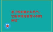 孢子粉的魅力与热气，它能带给你意想不到的体验”