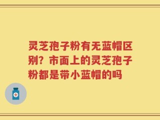 灵芝孢子粉有无蓝帽区别？市面上的灵芝孢子粉都是带小蓝帽的吗