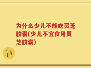 为什么少儿不能吃灵芝胶囊(少儿不宜食用灵芝胶囊)