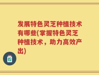 发展特色灵芝种植技术有哪些(掌握特色灵芝种植技术，助力高效产出)