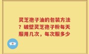 灵芝孢子油的包装方法？破壁灵芝孢子粉每天服用几次，每次服多少