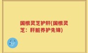 国根灵芝护肝(国根灵芝：肝脏养护先锋)