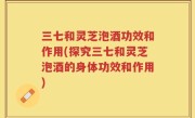 三七和灵芝泡酒功效和作用(探究三七和灵芝泡酒的身体功效和作用)